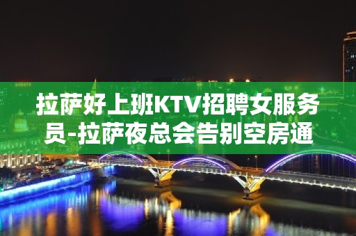 拉萨好上班KTV招聘女服务员-拉萨夜总会告别空房通往成功