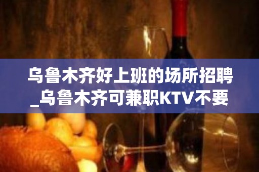 乌鲁木齐好上班的场所招聘_乌鲁木齐可兼职KTV不要浪费时间