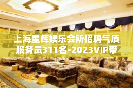 上海星辉娱乐会所招聘气质服务员311名-2023VIP带你辉煌