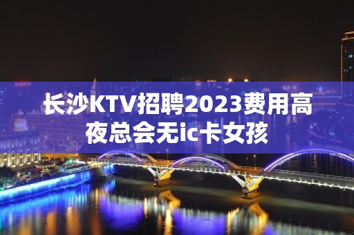 长沙KTV招聘2023费用高夜总会无ic卡女孩