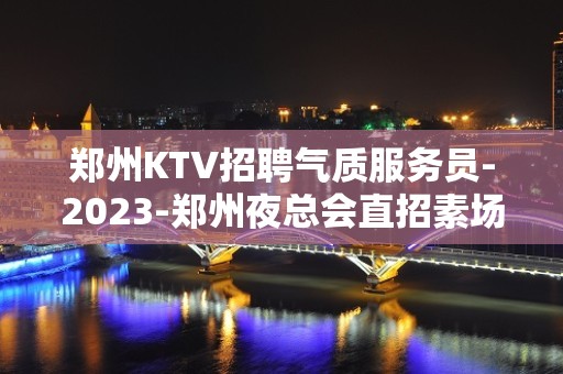 郑州KTV招聘气质服务员-2023-郑州夜总会直招素场服务员