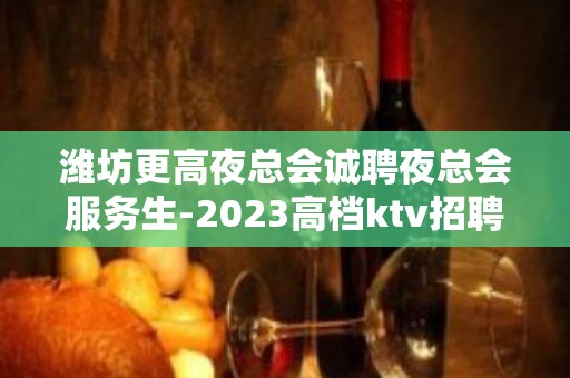 潍坊更高夜总会诚聘夜总会服务生-2023高档ktv招聘信息起