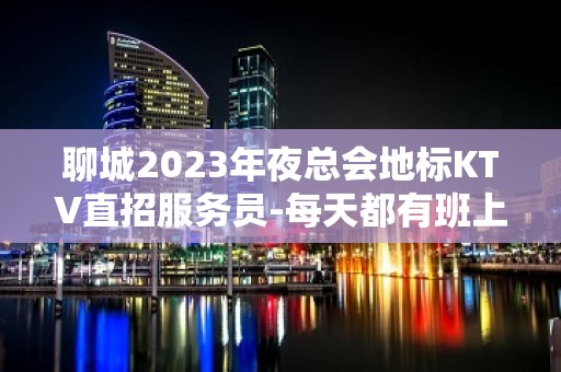 聊城2023年夜总会地标KTV直招服务员-每天都有班上的KTV招聘