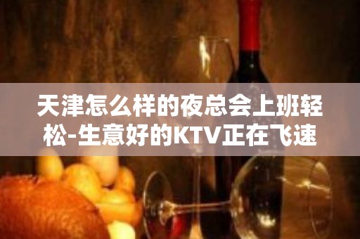 天津怎么样的夜总会上班轻松-生意好的KTV正在飞速推进