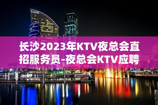 长沙2023年KTV夜总会直招服务员-夜总会KTV应聘生意稳定是硬道理