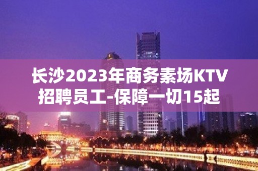 长沙2023年商务素场KTV招聘员工-保障一切15起