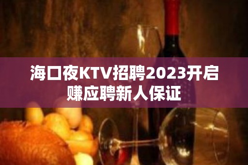 海口夜KTV招聘2023开启赚应聘新人保证