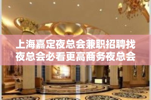 上海嘉定夜总会兼职招聘找夜总会必看更高商务夜总会店内真实招聘