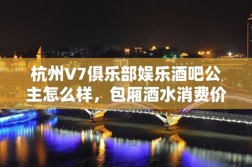 杭州V7俱乐部娱乐酒吧公主怎么样，包厢酒水消费价格表。