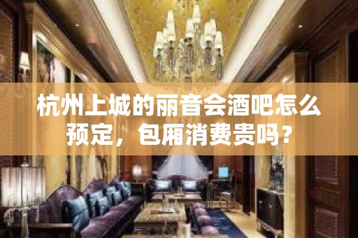 杭州上城的丽音会酒吧怎么预定，包厢消费贵吗？