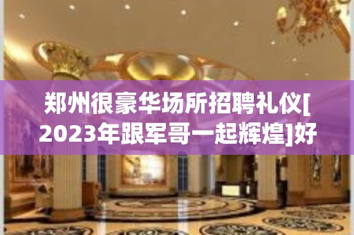 郑州很豪华场所招聘礼仪[2023年跟军哥一起辉煌]好上班