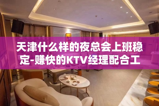 天津什么样的夜总会上班稳定-赚快的KTV经理配合工作