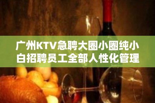 广州KTV急聘大圈小圈纯小白招聘员工全部人性化管理