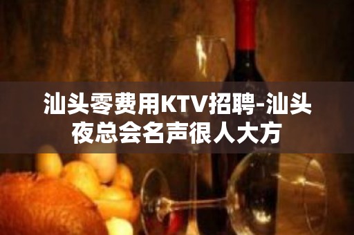 汕头零费用KTV招聘-汕头夜总会名声很人大方