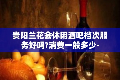 贵阳兰花会休闲酒吧档次服务好吗?消费一般多少-