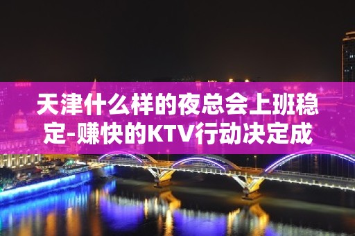 天津什么样的夜总会上班稳定-赚快的KTV行动决定成败