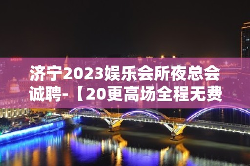 济宁2023娱乐会所夜总会诚聘-【20更高场全程无费用】