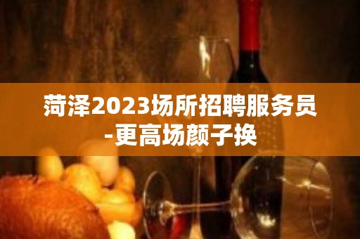 菏泽2023场所招聘服务员-更高场颜子换