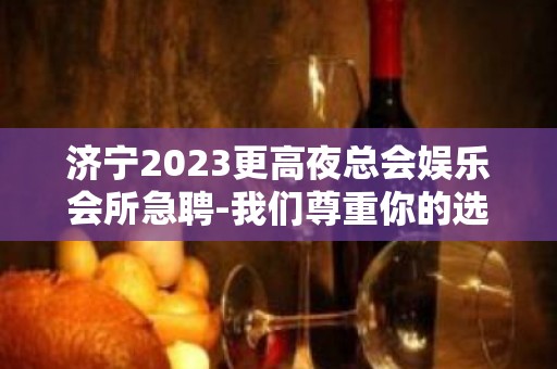 济宁2023更高夜总会娱乐会所急聘-我们尊重你的选择