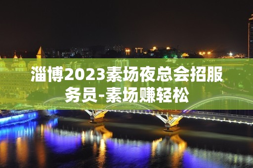 淄博2023素场夜总会招服务员-素场赚轻松