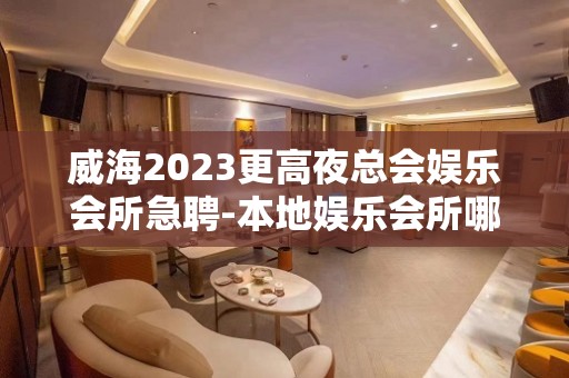 威海2023更高夜总会娱乐会所急聘-本地娱乐会所哪里更高环境好？