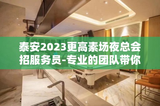 泰安2023更高素场夜总会招服务员-专业的团队带你赚轻松