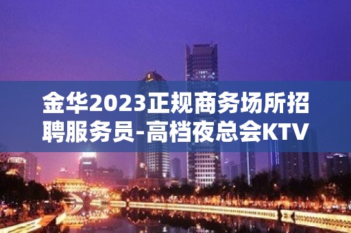 金华2023正规商务场所招聘服务员-高档夜总会KTV客户多金