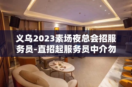 义乌2023素场夜总会招服务员-直招起服务员中介勿扰