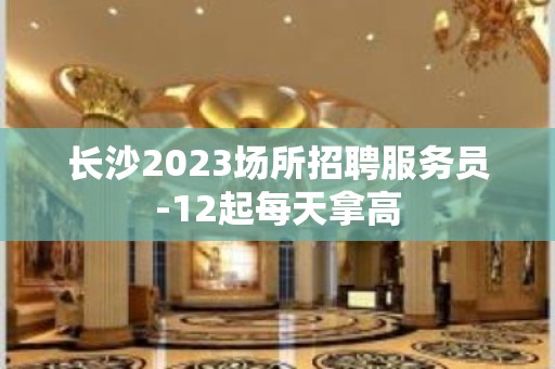 长沙2023场所招聘服务员-12起每天拿高