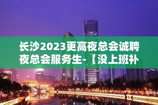 长沙2023更高夜总会诚聘夜总会服务生-【没上班补贴来就推】