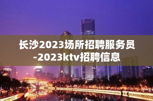 长沙2023场所招聘服务员-2023ktv招聘信息