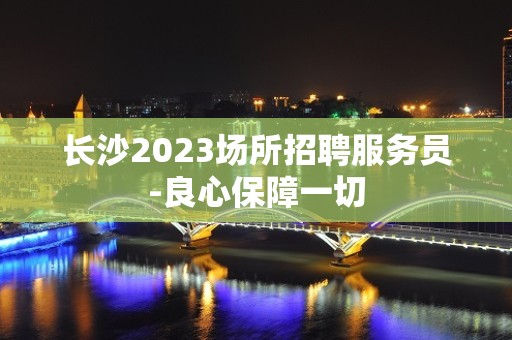 长沙2023场所招聘服务员-良心保障一切