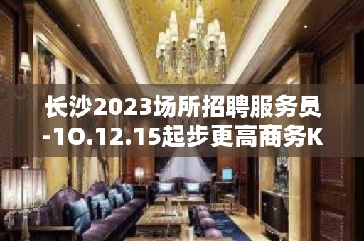 长沙2023场所招聘服务员-1O.12.15起步更高商务KTV招聘