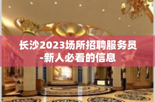 长沙2023场所招聘服务员-新人必看的信息