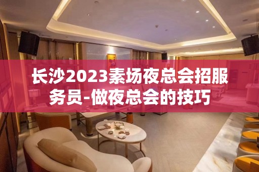 长沙2023素场夜总会招服务员-做夜总会的技巧