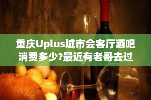 重庆Uplus城市会客厅酒吧消费多少?最近有老哥去过的吗-