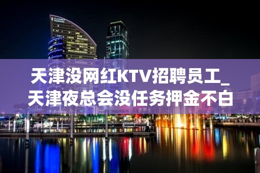 天津没网红KTV招聘员工_天津夜总会没任务押金不白费努力