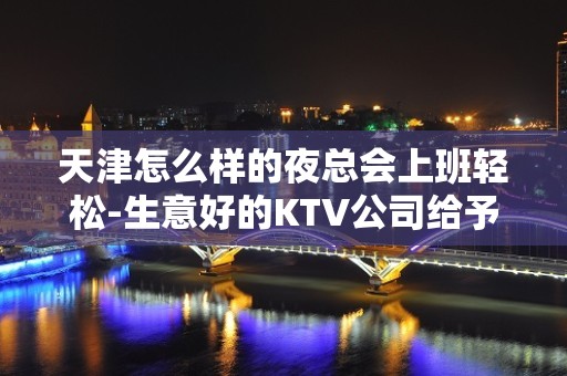 天津怎么样的夜总会上班轻松-生意好的KTV公司给予关怀