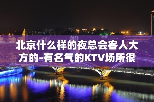 北京什么样的夜总会客人大方的-有名气的KTV场所很重要