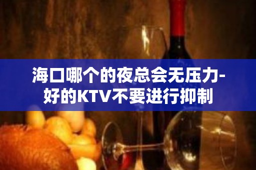 海口哪个的夜总会无压力-好的KTV不要进行抑制