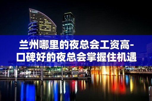 兰州哪里的夜总会工资高-口碑好的夜总会掌握住机遇