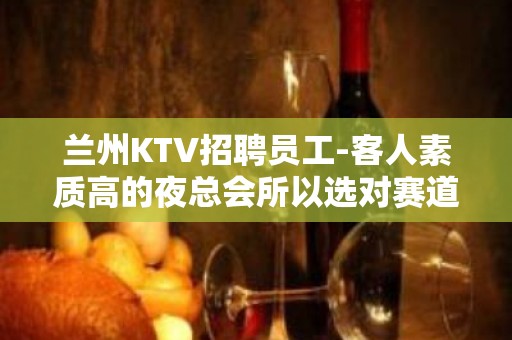 兰州KTV招聘员工-客人素质高的夜总会所以选对赛道