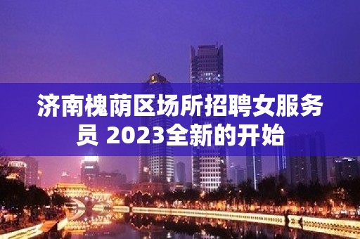 济南槐荫区场所招聘女服务员 2023全新的开始