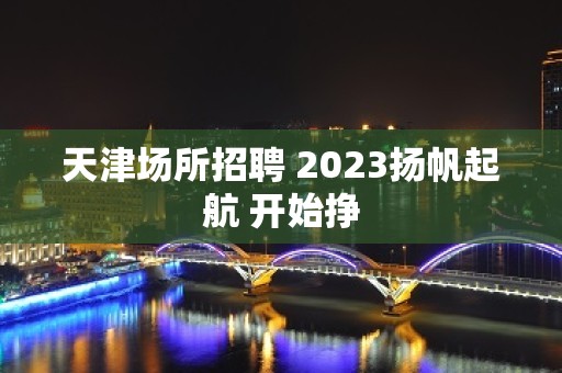 天津场所招聘 2023扬帆起航 开始挣