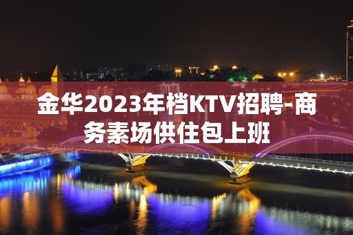 金华2023年档KTV招聘-商务素场供住包上班