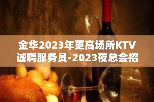 金华2023年更高场所KTV诚聘服务员-2023夜总会招聘信息