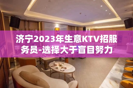 济宁2023年生意KTV招服务员-选择大于盲目努力