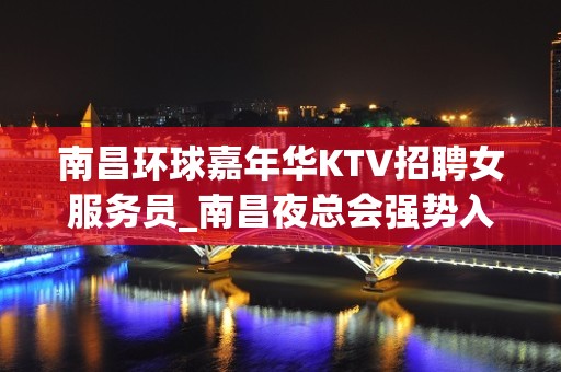 南昌环球嘉年华KTV招聘女服务员_南昌夜总会强势入驻尽心而已