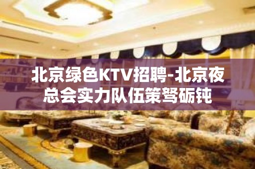 北京绿色KTV招聘-北京夜总会实力队伍策驽砺钝