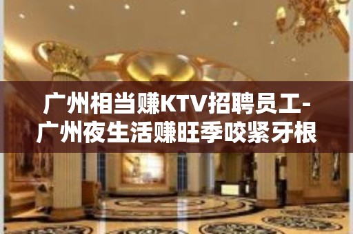 广州相当赚KTV招聘员工-广州夜生活赚旺季咬紧牙根